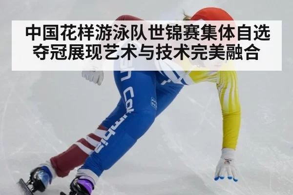 中国花样游泳队世锦赛集体自选夺冠展现艺术与技术完美融合