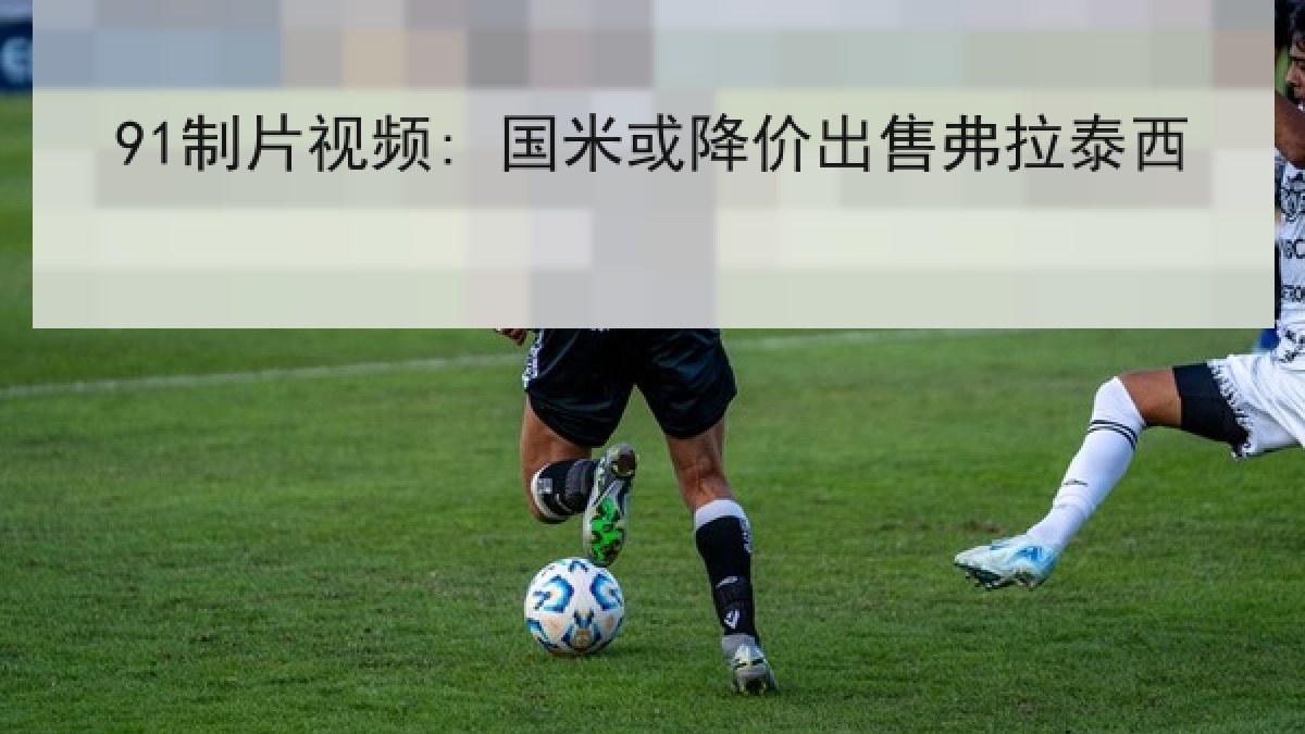 91制片视频: 国米或降价出售弗拉泰西 91制片视频: 国米或降价出售弗拉泰西