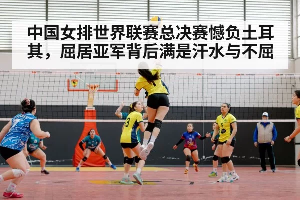 中国女排世界联赛总决赛憾负土耳其，屈居亚军背后满是汗水与不屈