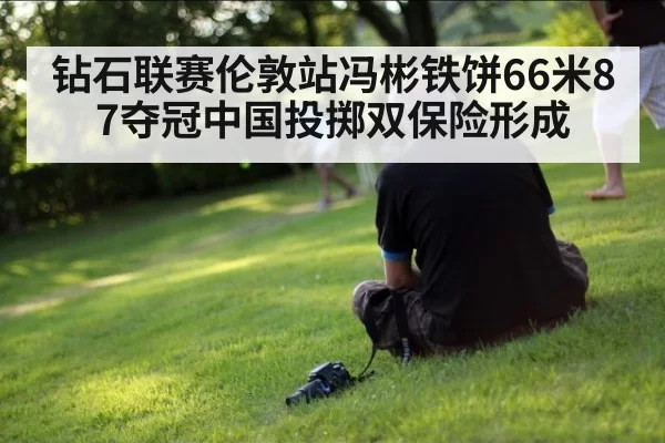 钻石联赛伦敦站冯彬铁饼66米87夺冠中国投掷双保险形成