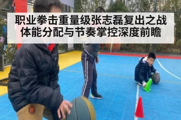 职业拳击重量级张志磊复出之战体能分配与节奏掌控深度前瞻
