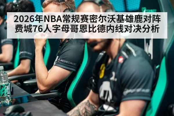 2026年NBA常规赛密尔沃基雄鹿对阵费城76人字母哥恩比德内线对决分析