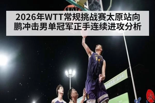 2026年WTT常规挑战赛太原站向鹏冲击男单冠军正手连续进攻分析